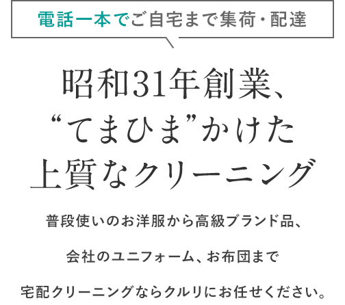 電話一本でご自宅まで集荷・配達 昭和31年創業、“てまひま”かけた上質なクリーニング 普段使いのお洋服から高級ブランド品、会社のユニフォーム、お布団まで宅配クリーニングならクルリにお任せください。