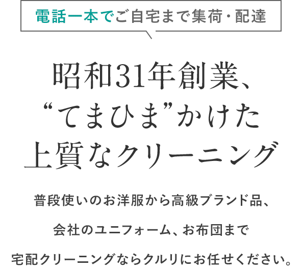 電話一本でご自宅まで集荷・配達 昭和31年創業、“てまひま”かけた上質なクリーニング 普段使いのお洋服から高級ブランド品、会社のユニフォーム、お布団まで宅配クリーニングならクルリにお任せください。